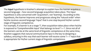 The Input hypothesis is Krashen's attempt to explain how the learner acquires a
second language – how second language acquisition takes place. The Input
hypothesis is only concerned with 'acquisition', not 'learning'. According to this
hypothesis, the learner improves and progresses along the 'natural order' when
he/she receives second language 'input' that is one step beyond his/her current
stage of linguistic competence.
For example, if a learner is at a stage 'i', then acquisition takes place when he/she
is exposed to 'Comprehensible Input' that belongs to level 'i + 1'. Since not all of
the learners can be at the same level of linguistic competence at the same time,
Krashen suggests that natural communicative input is the key to designing a
syllabus, ensuring in this way that each learner will receive some 'i + 1' input that
is appropriate for his/her current stage of linguistic competence.
 