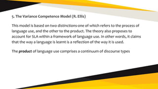 5. The Variance Competence Model (R. Ellis)
This model is based on two distinctions-one of which refers to the process of
language use, and the other to the product. The theory also proposes to
account for SLA within a framework of language use. In other words, it claims
that the way a language is learnt is a reflection of the way it is used.
The product of language use comprises a continuum of discourse types
 