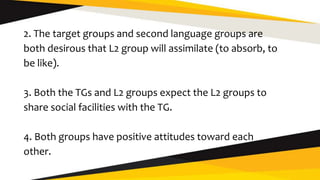 2. The target groups and second language groups are
both desirous that L2 group will assimilate (to absorb, to
be like).
3. Both the TGs and L2 groups expect the L2 groups to
share social facilities with the TG.
4. Both groups have positive attitudes toward each
other.
 