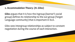 2. Accommodation Theory- (H. Giles)
Giles argues that it is how the ingroup (learner’s social
group) defines its relationship to the out group (Target
Language community) that is important in SLA.
Giles sees intergroup relationships as subject to constant
negotiation during the course of each interaction.
 