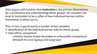 Giles argues with Gardner that motivation is the primary determinant
to L2 proficiency and understanding ethnic groups. He considers the
level of motivation to be a reflex of how individual learners define
themselves in ethnic terms.
This, in turn, is governed by a number of key variables:
 Identification of the individual learner with his ethnic group;
 Inter-ethnic comparison
-whether learner makes favorable or unfavorable comparisons
between his own ingroup and outgroup)
 