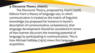 3. Discourse Theory- (Hatch)
The Discourse Theory, proposed by Hatch (1978)
follows from a theory of language use, in which
communication is treated as the matrix of linguistic
knowledge (as proposed for instance in Hyme’s
description of communicative competence), that
language development should be considered in terms
of how learner discovers the meaning potential of
language by participating in communication. This is
how Michael Halliday (1975) views first language
acquisition.
 