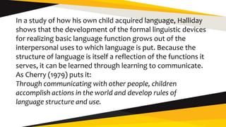 In a study of how his own child acquired language, Halliday
shows that the development of the formal linguistic devices
for realizing basic language function grows out of the
interpersonal uses to which language is put. Because the
structure of language is itself a reflection of the functions it
serves, it can be learned through learning to communicate.
As Cherry (1979) puts it:
Through communicating with other people, children
accomplish actions in the world and develop rules of
language structure and use.
 