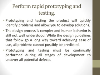 Perform rapid prototyping and
testing.
• Prototyping and testing the product will quickly
identify problems and allow you to develop solutions.
• The design process is complex and human behavior is
still not well understood. While the design guidelines
that follow go a long way toward achieving ease of
use, all problems cannot possibly be predicted.
• Prototyping and testing must be continually
performed during all stages of development to
uncover all potential defects.
 