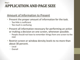 Step3
APPLICATION AND PAGE SIZE
Amount of Information to Present
• Present the proper amount of information for the task.
• Too little is inefficient
• Too much is confusing
• Present all information necessary for performing an action
or making a decision on one screen, whenever possible.
• People should not have to remember things from one screen to the
next
• Restrict screen or window density levels to no more than
about 30 percent.
• Local
• Overall
 