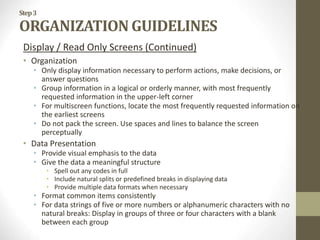 Step3
ORGANIZATION GUIDELINES
Display / Read Only Screens (Continued)
• Organization
• Only display information necessary to perform actions, make decisions, or
answer questions
• Group information in a logical or orderly manner, with most frequently
requested information in the upper-left corner
• For multiscreen functions, locate the most frequently requested information on
the earliest screens
• Do not pack the screen. Use spaces and lines to balance the screen
perceptually
• Data Presentation
• Provide visual emphasis to the data
• Give the data a meaningful structure
• Spell out any codes in full
• Include natural splits or predefined breaks in displaying data
• Provide multiple data formats when necessary
• Format common items consistently
• For data strings of five or more numbers or alphanumeric characters with no
natural breaks: Display in groups of three or four characters with a blank
between each group
 