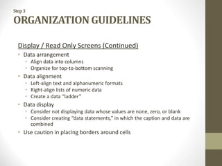 Step3
ORGANIZATION GUIDELINES
Display / Read Only Screens (Continued)
• Data arrangement
• Align data into columns
• Organize for top-to-bottom scanning
• Data alignment
• Left-align text and alphanumeric formats
• Right-align lists of numeric data
• Create a data “ladder”
• Data display
• Consider not displaying data whose values are none, zero, or blank
• Consider creating “data statements,” in which the caption and data are
combined
• Use caution in placing borders around cells
 