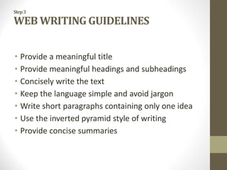 Step3
WEB WRITING GUIDELINES
• Provide a meaningful title
• Provide meaningful headings and subheadings
• Concisely write the text
• Keep the language simple and avoid jargon
• Write short paragraphs containing only one idea
• Use the inverted pyramid style of writing
• Provide concise summaries
 