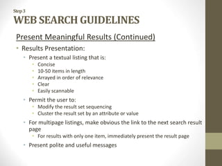 Step3
WEB SEARCH GUIDELINES
Present Meaningful Results (Continued)
• Results Presentation:
• Present a textual listing that is:
• Concise
• 10-50 items in length
• Arrayed in order of relevance
• Clear
• Easily scannable
• Permit the user to:
• Modify the result set sequencing
• Cluster the result set by an attribute or value
• For multipage listings, make obvious the link to the next search result
page
• For results with only one item, immediately present the result page
• Present polite and useful messages
 