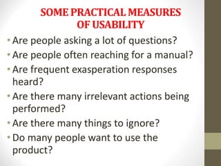 SOME PRACTICAL MEASURES
OF USABILITY
• Are people asking a lot of questions?
• Are people often reaching for a manual?
• Are frequent exasperation responses
heard?
• Are there many irrelevant actions being
performed?
• Are there many things to ignore?
• Do many people want to use the
product?
 