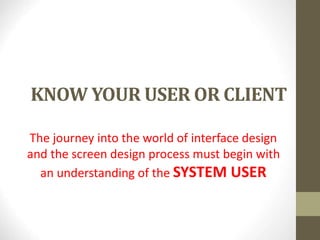 KNOW YOUR USER OR CLIENT
The journey into the world of interface design
and the screen design process must begin with
an understanding of the SYSTEM USER
 