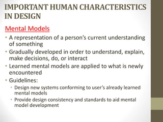 IMPORTANT HUMAN CHARACTERISTICS
IN DESIGN
Mental Models
• A representation of a person’s current understanding
of something
• Gradually developed in order to understand, explain,
make decisions, do, or interact
• Learned mental models are applied to what is newly
encountered
• Guidelines:
• Design new systems conforming to user’s already learned
mental models
• Provide design consistency and standards to aid mental
model development
 