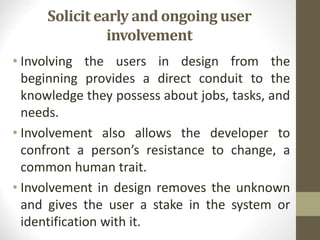 Solicit early and ongoing user
involvement
• Involving the users in design from the
beginning provides a direct conduit to the
knowledge they possess about jobs, tasks, and
needs.
• Involvement also allows the developer to
confront a person’s resistance to change, a
common human trait.
• Involvement in design removes the unknown
and gives the user a stake in the system or
identification with it.
 