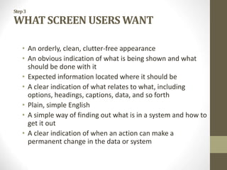 Step3
WHAT SCREEN USERS WANT
• An orderly, clean, clutter-free appearance
• An obvious indication of what is being shown and what
should be done with it
• Expected information located where it should be
• A clear indication of what relates to what, including
options, headings, captions, data, and so forth
• Plain, simple English
• A simple way of finding out what is in a system and how to
get it out
• A clear indication of when an action can make a
permanent change in the data or system
 