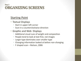 Step3
ORGANIZING SCREENS
Starting Point
• Textual Displays
• Start in upper-left corner
• Scan in a counterclockwise direction
• Graphic and Web Displays
• Additional visual cues of weight and composition
• People tend to look at text first, not images
• Larger type dominates over smaller type
• Changing information looked at before non-changing
• F shaped scan – Nielsen, 2006
 