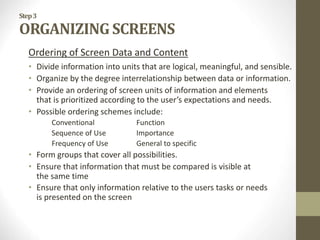 Step3
ORGANIZING SCREENS
Ordering of Screen Data and Content
• Divide information into units that are logical, meaningful, and sensible.
• Organize by the degree interrelationship between data or information.
• Provide an ordering of screen units of information and elements
that is prioritized according to the user’s expectations and needs.
• Possible ordering schemes include:
Conventional Function
Sequence of Use Importance
Frequency of Use General to specific
• Form groups that cover all possibilities.
• Ensure that information that must be compared is visible at
the same time
• Ensure that only information relative to the users tasks or needs
is presented on the screen
 