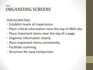 Step3
ORGANIZING SCREENS
Ordering Web Pages
• Establish levels of importance.
• Place critical information near the top of Web site.
• Place important items near the top of a page.
• Organize information clearly.
• Place important items consistently.
• Facilitate scanning.
• Structure for easy comparison.
 