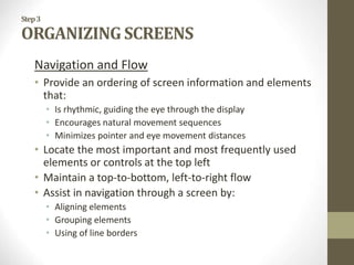 Step3
ORGANIZING SCREENS
Navigation and Flow
• Provide an ordering of screen information and elements
that:
• Is rhythmic, guiding the eye through the display
• Encourages natural movement sequences
• Minimizes pointer and eye movement distances
• Locate the most important and most frequently used
elements or controls at the top left
• Maintain a top-to-bottom, left-to-right flow
• Assist in navigation through a screen by:
• Aligning elements
• Grouping elements
• Using of line borders
 