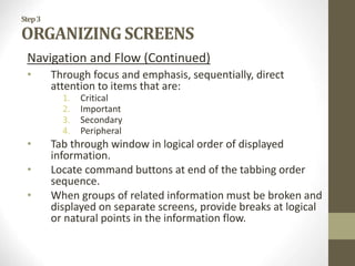 Step3
ORGANIZING SCREENS
Navigation and Flow (Continued)
• Through focus and emphasis, sequentially, direct
attention to items that are:
1. Critical
2. Important
3. Secondary
4. Peripheral
• Tab through window in logical order of displayed
information.
• Locate command buttons at end of the tabbing order
sequence.
• When groups of related information must be broken and
displayed on separate screens, provide breaks at logical
or natural points in the information flow.
 