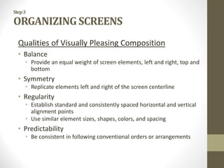 Step3
ORGANIZING SCREENS
Qualities of Visually Pleasing Composition
• Balance
• Provide an equal weight of screen elements, left and right, top and
bottom
• Symmetry
• Replicate elements left and right of the screen centerline
• Regularity
• Establish standard and consistently spaced horizontal and vertical
alignment points
• Use similar element sizes, shapes, colors, and spacing
• Predictability
• Be consistent in following conventional orders or arrangements
 