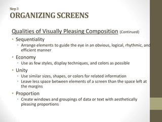 Step3
ORGANIZING SCREENS
Qualities of Visually Pleasing Composition (Continued)
• Sequentiality
• Arrange elements to guide the eye in an obvious, logical, rhythmic, and
efficient manner
• Economy
• Use as few styles, display techniques, and colors as possible
• Unity
• Use similar sizes, shapes, or colors for related information
• Leave less space between elements of a screen than the space left at
the margins
• Proportion
• Create windows and groupings of data or text with aesthetically
pleasing proportions
 