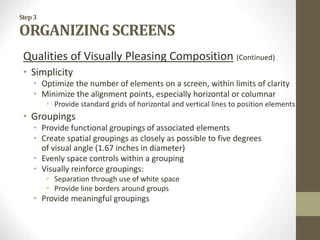 Step3
ORGANIZING SCREENS
Qualities of Visually Pleasing Composition (Continued)
• Simplicity
• Optimize the number of elements on a screen, within limits of clarity
• Minimize the alignment points, especially horizontal or columnar
• Provide standard grids of horizontal and vertical lines to position elements
• Groupings
• Provide functional groupings of associated elements
• Create spatial groupings as closely as possible to five degrees
of visual angle (1.67 inches in diameter)
• Evenly space controls within a grouping
• Visually reinforce groupings:
• Separation through use of white space
• Provide line borders around groups
• Provide meaningful groupings
 