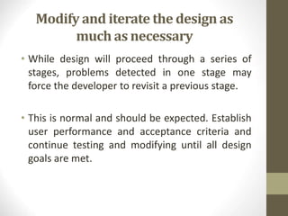 Modify and iterate the design as
much as necessary
• While design will proceed through a series of
stages, problems detected in one stage may
force the developer to revisit a previous stage.
• This is normal and should be expected. Establish
user performance and acceptance criteria and
continue testing and modifying until all design
goals are met.
 
