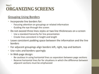 Step3
ORGANIZING SCREENS
Grouping Using Borders
• Incorporate line borders for:
• Focusing attention on groupings or related information
• Guiding the eye through the screen
• Do not exceed three lines styles or two line thicknesses on a screen
• Use a standard hierarchy for line presentation
• Create lines consistent in height and length
• Leave consistent padding space between the information and the line
borders
• For adjacent groupings align borders left, right, top and bottom
• Use rules and borders sparingly
• In Web page design:
• Be cautious in using horizontal lines as separators between page sections
• Reserve horizontal lines for for situations in which the difference between
adjacent sections must be emphasized
 