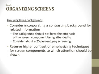Step3
ORGANIZING SCREENS
Grouping Using Backgrounds
• Consider incorporating a contrasting background for
related information
• The background should not have the emphasis
of the screen component being attended to
• Consider about a 25 percent gray screening
• Reserve higher contrast or emphasizing techniques
for screen components to which attention should be
drawn
 