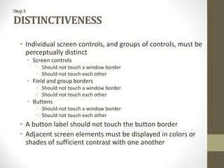 Step3
DISTINCTIVENESS
• Individual screen controls, and groups of controls, must be
perceptually distinct
• Screen controls
• Should not touch a window border
• Should not touch each other
• Field and group borders
• Should not touch a window border
• Should not touch each other
• Buttons
• Should not touch a window border
• Should not touch each other
• A button label should not touch the button border
• Adjacent screen elements must be displayed in colors or
shades of sufficient contrast with one another
 