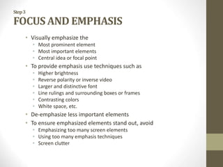 Step3
FOCUS AND EMPHASIS
• Visually emphasize the
• Most prominent element
• Most important elements
• Central idea or focal point
• To provide emphasis use techniques such as
• Higher brightness
• Reverse polarity or inverse video
• Larger and distinctive font
• Line rulings and surrounding boxes or frames
• Contrasting colors
• White space, etc.
• De-emphasize less important elements
• To ensure emphasized elements stand out, avoid
• Emphasizing too many screen elements
• Using too many emphasis techniques
• Screen clutter
 
