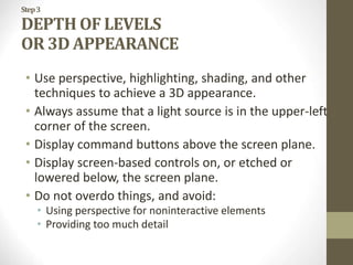 Step3
DEPTH OF LEVELS
OR 3D APPEARANCE
• Use perspective, highlighting, shading, and other
techniques to achieve a 3D appearance.
• Always assume that a light source is in the upper-left
corner of the screen.
• Display command buttons above the screen plane.
• Display screen-based controls on, or etched or
lowered below, the screen plane.
• Do not overdo things, and avoid:
• Using perspective for noninteractive elements
• Providing too much detail
 