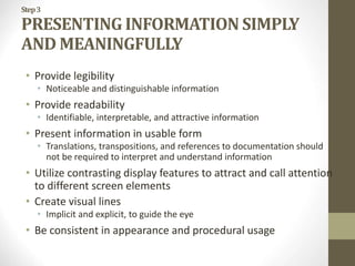 Step3
PRESENTING INFORMATION SIMPLY
AND MEANINGFULLY
• Provide legibility
• Noticeable and distinguishable information
• Provide readability
• Identifiable, interpretable, and attractive information
• Present information in usable form
• Translations, transpositions, and references to documentation should
not be required to interpret and understand information
• Utilize contrasting display features to attract and call attention
to different screen elements
• Create visual lines
• Implicit and explicit, to guide the eye
• Be consistent in appearance and procedural usage
 
