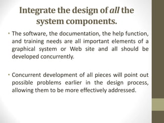 Integrate the design of all the
system components.
• The software, the documentation, the help function,
and training needs are all important elements of a
graphical system or Web site and all should be
developed concurrently.
• Concurrent development of all pieces will point out
possible problems earlier in the design process,
allowing them to be more effectively addressed.
 