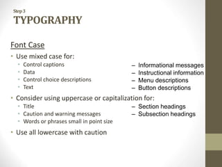 – Informational messages
– Instructional information
– Menu descriptions
– Button descriptions
– Section headings
– Subsection headings
Step3
TYPOGRAPHY
Font Case
• Use mixed case for:
• Control captions
• Data
• Control choice descriptions
• Text
• Consider using uppercase or capitalization for:
• Title
• Caution and warning messages
• Words or phrases small in point size
• Use all lowercase with caution
 