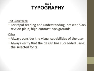 Text Background
• For rapid reading and understanding, present black
text on plain, high-contrast backgrounds.
Other
• Always consider the visual capabilities of the user.
• Always verify that the design has succeeded using
the selected fonts.
Step 3
TYPOGRAPHY
 