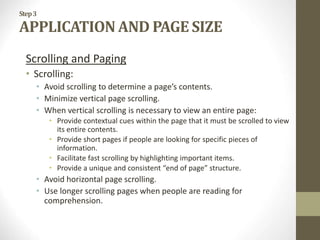 Step3
APPLICATION AND PAGE SIZE
Scrolling and Paging
• Scrolling:
• Avoid scrolling to determine a page’s contents.
• Minimize vertical page scrolling.
• When vertical scrolling is necessary to view an entire page:
• Provide contextual cues within the page that it must be scrolled to view
its entire contents.
• Provide short pages if people are looking for specific pieces of
information.
• Facilitate fast scrolling by highlighting important items.
• Provide a unique and consistent “end of page” structure.
• Avoid horizontal page scrolling.
• Use longer scrolling pages when people are reading for
comprehension.
 