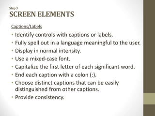 Step3
SCREEN ELEMENTS
Captions/Labels
• Identify controls with captions or labels.
• Fully spell out in a language meaningful to the user.
• Display in normal intensity.
• Use a mixed-case font.
• Capitalize the first letter of each significant word.
• End each caption with a colon (:).
• Choose distinct captions that can be easily
distinguished from other captions.
• Provide consistency.
 