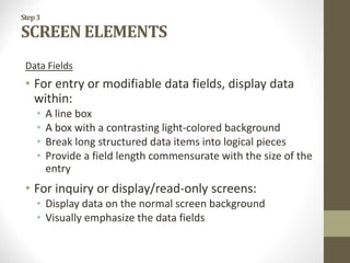 Step3
SCREEN ELEMENTS
Data Fields
• For entry or modifiable data fields, display data
within:
• A line box
• A box with a contrasting light-colored background
• Break long structured data items into logical pieces
• Provide a field length commensurate with the size of the
entry
• For inquiry or display/read-only screens:
• Display data on the normal screen background
• Visually emphasize the data fields
 
