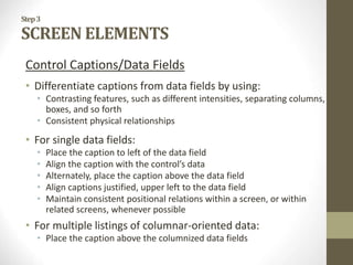 Step3
SCREEN ELEMENTS
Control Captions/Data Fields
• Differentiate captions from data fields by using:
• Contrasting features, such as different intensities, separating columns,
boxes, and so forth
• Consistent physical relationships
• For single data fields:
• Place the caption to left of the data field
• Align the caption with the control’s data
• Alternately, place the caption above the data field
• Align captions justified, upper left to the data field
• Maintain consistent positional relations within a screen, or within
related screens, whenever possible
• For multiple listings of columnar-oriented data:
• Place the caption above the columnized data fields
 