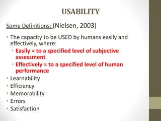 USABILITY
Some Definitions: (Nielsen, 2003)
• The capacity to be USED by humans easily and
effectively, where:
• Easily = to a specified level of subjective
assessment
• Effectively = to a specified level of human
performance
• Learnability
• Efficiency
• Memorability
• Errors
• Satisfaction
 