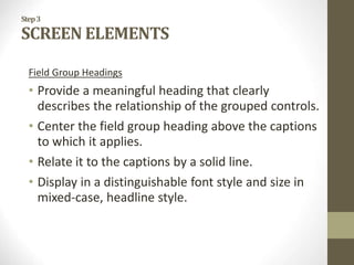 Step3
SCREEN ELEMENTS
Field Group Headings
• Provide a meaningful heading that clearly
describes the relationship of the grouped controls.
• Center the field group heading above the captions
to which it applies.
• Relate it to the captions by a solid line.
• Display in a distinguishable font style and size in
mixed-case, headline style.
 