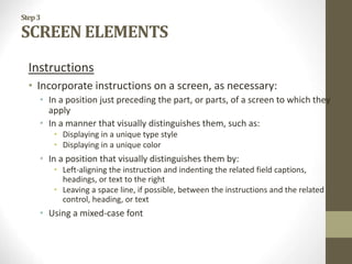 Step3
SCREEN ELEMENTS
Instructions
• Incorporate instructions on a screen, as necessary:
• In a position just preceding the part, or parts, of a screen to which they
apply
• In a manner that visually distinguishes them, such as:
• Displaying in a unique type style
• Displaying in a unique color
• In a position that visually distinguishes them by:
• Left-aligning the instruction and indenting the related field captions,
headings, or text to the right
• Leaving a space line, if possible, between the instructions and the related
control, heading, or text
• Using a mixed-case font
 