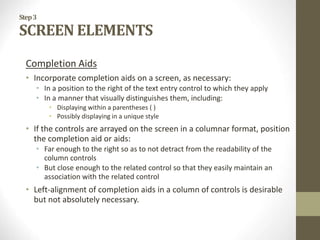 Step3
SCREEN ELEMENTS
Completion Aids
• Incorporate completion aids on a screen, as necessary:
• In a position to the right of the text entry control to which they apply
• In a manner that visually distinguishes them, including:
• Displaying within a parentheses ( )
• Possibly displaying in a unique style
• If the controls are arrayed on the screen in a columnar format, position
the completion aid or aids:
• Far enough to the right so as to not detract from the readability of the
column controls
• But close enough to the related control so that they easily maintain an
association with the related control
• Left-alignment of completion aids in a column of controls is desirable
but not absolutely necessary.
 