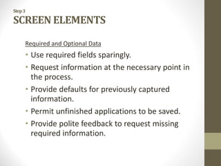 Step3
SCREEN ELEMENTS
Required and Optional Data
• Use required fields sparingly.
• Request information at the necessary point in
the process.
• Provide defaults for previously captured
information.
• Permit unfinished applications to be saved.
• Provide polite feedback to request missing
required information.
 