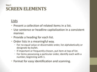 Step3
SCREEN ELEMENTS
Lists
• Present a collection of related items in a list.
• Use sentence or headline capitalization in a consistent
manner.
• Provide a heading for each list.
• Order lists in a meaningful way.
• For no equal value or discernable order, list alphabetically or
designate by bullet.
• If important or frequently chosen, put item at top of list.
• For items possessing a particular order, identify each with a
number, beginning with 1.
• Format for easy identification and scanning.
 