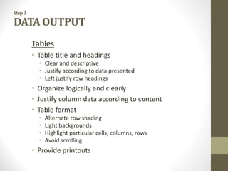 Step3
DATA OUTPUT
Tables
• Table title and headings
• Clear and descriptive
• Justify according to data presented
• Left justify row headings
• Organize logically and clearly
• Justify column data according to content
• Table format
• Alternate row shading
• Light backgrounds
• Highlight particular cells, columns, rows
• Avoid scrolling
• Provide printouts
 