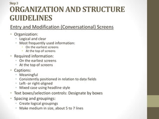 Step3
ORGANIZATION AND STRUCTURE
GUIDELINES
Entry and Modification (Conversational) Screens
• Organization:
• Logical and clear
• Most frequently used information:
• On the earliest screens
• At the top of screens
• Required information:
• On the earliest screens
• At the top of screens
• Captions:
• Meaningful
• Consistently positioned in relation to data fields
• Left- or right-aligned
• Mixed case using headline style
• Text boxes/selection controls: Designate by boxes
• Spacing and groupings:
• Create logical groupings
• Make medium in size, about 5 to 7 lines
 