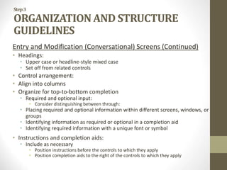 Step3
ORGANIZATION AND STRUCTURE
GUIDELINES
Entry and Modification (Conversational) Screens (Continued)
• Headings:
• Upper case or headline-style mixed case
• Set off from related controls
• Control arrangement:
• Align into columns
• Organize for top-to-bottom completion
• Required and optional input:
• Consider distinguishing between through:
• Placing required and optional information within different screens, windows, or
groups
• Identifying information as required or optional in a completion aid
• Identifying required information with a unique font or symbol
• Instructions and completion aids:
• Include as necessary
• Position instructions before the controls to which they apply
• Position completion aids to the right of the controls to which they apply
 