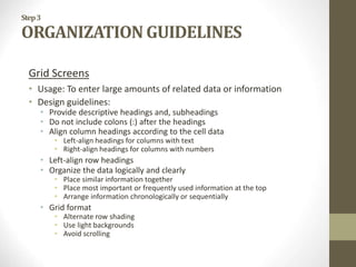 Step3
ORGANIZATION GUIDELINES
Grid Screens
• Usage: To enter large amounts of related data or information
• Design guidelines:
• Provide descriptive headings and, subheadings
• Do not include colons (:) after the headings
• Align column headings according to the cell data
• Left-align headings for columns with text
• Right-align headings for columns with numbers
• Left-align row headings
• Organize the data logically and clearly
• Place similar information together
• Place most important or frequently used information at the top
• Arrange information chronologically or sequentially
• Grid format
• Alternate row shading
• Use light backgrounds
• Avoid scrolling
 